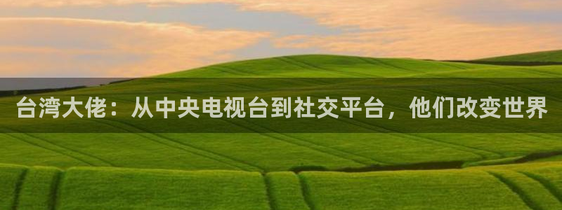 彩虹多多体育官网入口登录：台湾大佬：从中央电视台到社交平台，他们改变世界